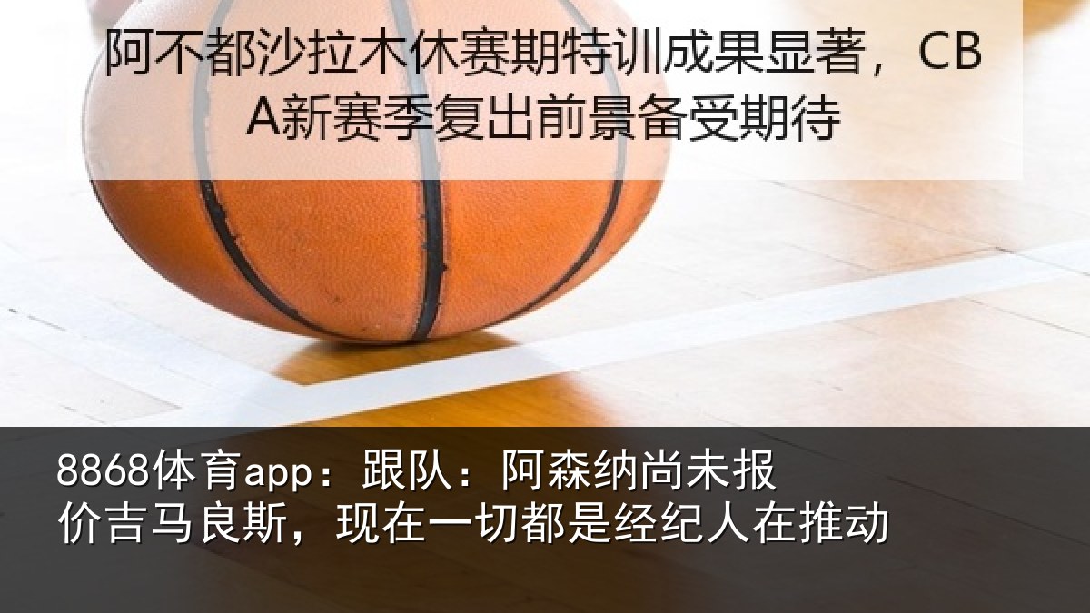 8868体育app:跟队:阿森相关情况斯,现在一切都是经纪人在推动