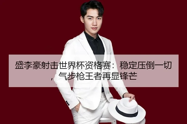 盛李豪射击世界杯资格赛：稳定压倒一切，气步枪王者再显锋芒